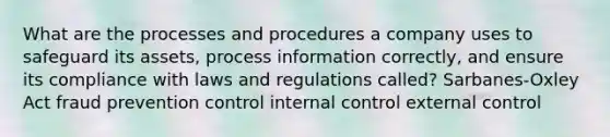 What are the processes and procedures a company uses to safeguard its assets, process information correctly, and ensure its compliance with laws and regulations called? Sarbanes-Oxley Act fraud prevention control internal control external control