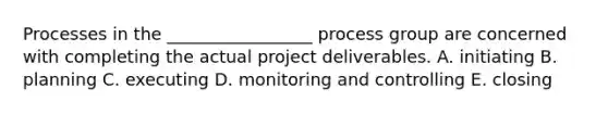 Processes in the _________________ process group are concerned with completing the actual project deliverables. A. initiating B. planning C. executing D. monitoring and controlling E. closing