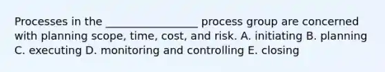 Processes in the _________________ process group are concerned with planning scope, time, cost, and risk. A. initiating B. planning C. executing D. monitoring and controlling E. closing