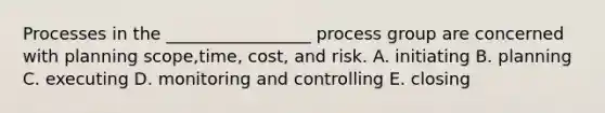 Processes in the _________________ process group are concerned with planning scope,time, cost, and risk. A. initiating B. planning C. executing D. monitoring and controlling E. closing