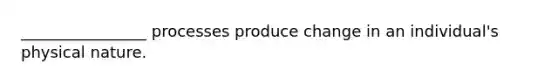 ________________ processes produce change in an individual's physical nature.