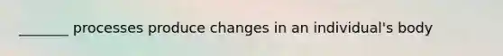 _______ processes produce changes in an individual's body