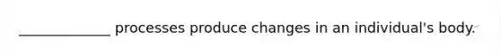 _____________ processes produce changes in an individual's body.