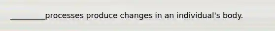 _________processes produce changes in an individual's body.