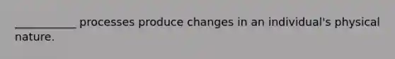 ___________ processes produce changes in an individual's physical nature.