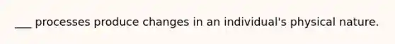 ___ processes produce changes in an individual's physical nature.