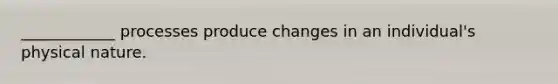 ____________ processes produce changes in an individual's physical nature.