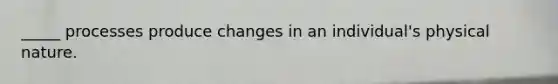 _____ processes produce changes in an individual's physical nature.