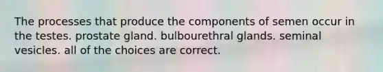 The processes that produce the components of semen occur in the testes. prostate gland. bulbourethral glands. seminal vesicles. all of the choices are correct.