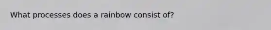 What processes does a rainbow consist of?