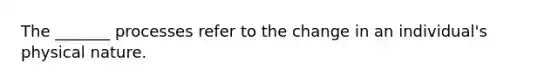The _______ processes refer to the change in an individual's physical nature.
