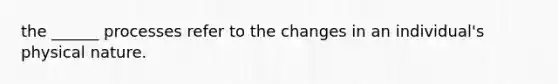 the ______ processes refer to the changes in an individual's physical nature.