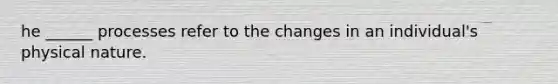 he ______ processes refer to the changes in an individual's physical nature.