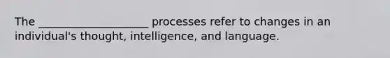 The ____________________ processes refer to changes in an individual's thought, intelligence, and language.