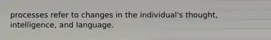 processes refer to changes in the individual's thought, intelligence, and language.