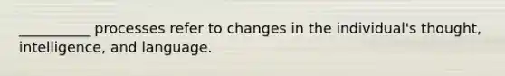 __________ processes refer to changes in the individual's thought, intelligence, and language.