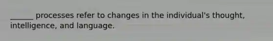 ______ processes refer to changes in the individual's thought, intelligence, and language.