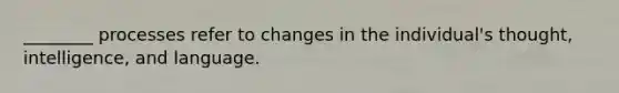 ________ processes refer to changes in the individual's thought, intelligence, and language.