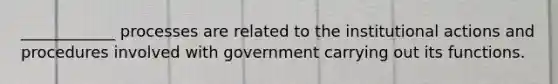 ____________ processes are related to the institutional actions and procedures involved with government carrying out its functions.