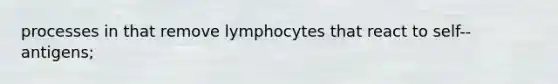 processes in that remove lymphocytes that react to self-‐antigens;