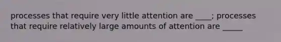 processes that require very little attention are ____; processes that require relatively large amounts of attention are _____