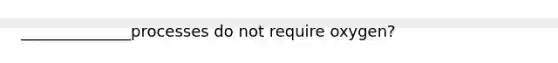 ______________processes do not require oxygen?