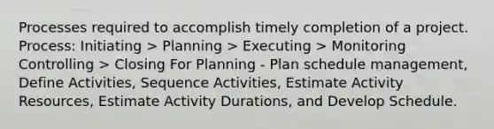 Processes required to accomplish timely completion of a project. Process: Initiating > Planning > Executing > Monitoring Controlling > Closing For Planning - Plan schedule management, Define Activities, Sequence Activities, Estimate Activity Resources, Estimate Activity Durations, and Develop Schedule.