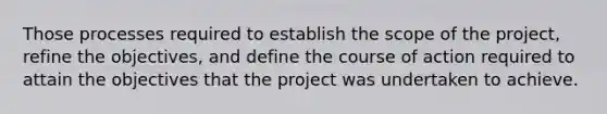 Those processes required to establish the scope of the project, refine the objectives, and define the course of action required to attain the objectives that the project was undertaken to achieve.