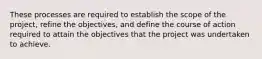 These processes are required to establish the scope of the project, refine the objectives, and define the course of action required to attain the objectives that the project was undertaken to achieve.