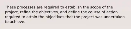 These processes are required to establish the scope of the project, refine the objectives, and define the course of action required to attain the objectives that the project was undertaken to achieve.