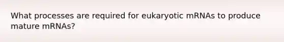 What processes are required for eukaryotic mRNAs to produce mature mRNAs?