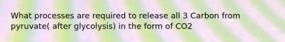 What processes are required to release all 3 Carbon from pyruvate( after glycolysis) in the form of CO2