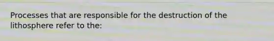 Processes that are responsible for the destruction of the lithosphere refer to the: