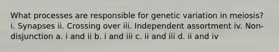 What processes are responsible for genetic variation in meiosis? i. Synapses ii. Crossing over iii. Independent assortment iv. Non-disjunction a. i and ii b. i and iii c. ii and iii d. ii and iv