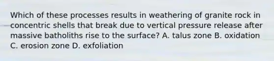 Which of these processes results in weathering of granite rock in concentric shells that break due to vertical pressure release after massive batholiths rise to the surface? A. talus zone B. oxidation C. erosion zone D. exfoliation