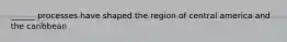 ______ processes have shaped the region of central america and the caribbean