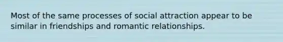 Most of the same processes of social attraction appear to be similar in friendships and romantic relationships.