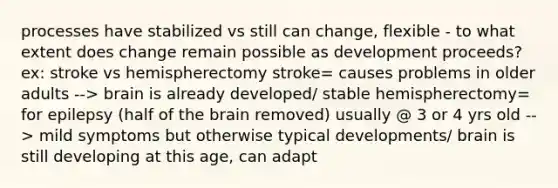 processes have stabilized vs still can change, flexible - to what extent does change remain possible as development proceeds? ex: stroke vs hemispherectomy stroke= causes problems in older adults --> brain is already developed/ stable hemispherectomy= for epilepsy (half of the brain removed) usually @ 3 or 4 yrs old --> mild symptoms but otherwise typical developments/ brain is still developing at this age, can adapt