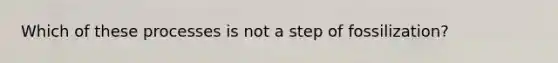 Which of these processes is not a step of fossilization?