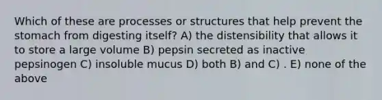 Which of these are processes or structures that help prevent the stomach from digesting itself? A) the distensibility that allows it to store a large volume B) pepsin secreted as inactive pepsinogen C) insoluble mucus D) both B) and C) . E) none of the above