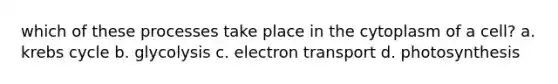 which of these processes take place in the cytoplasm of a cell? a. krebs cycle b. glycolysis c. electron transport d. photosynthesis
