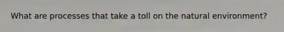What are processes that take a toll on the natural environment?