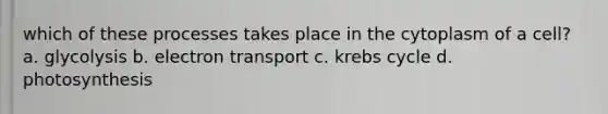 which of these processes takes place in the cytoplasm of a cell? a. glycolysis b. electron transport c. krebs cycle d. photosynthesis