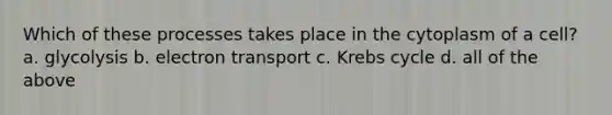 Which of these processes takes place in the cytoplasm of a cell? a. glycolysis b. electron transport c. Krebs cycle d. all of the above
