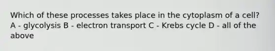 Which of these processes takes place in the cytoplasm of a cell? A - glycolysis B - electron transport C - Krebs cycle D - all of the above