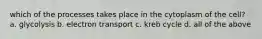 which of the processes takes place in the cytoplasm of the cell? a. glycolysis b. electron transport c. kreb cycle d. all of the above