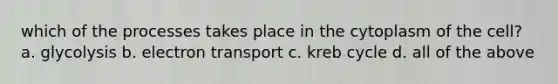 which of the processes takes place in the cytoplasm of the cell? a. glycolysis b. electron transport c. kreb cycle d. all of the above