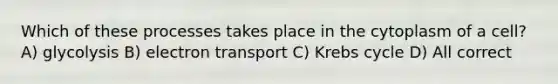 Which of these processes takes place in the cytoplasm of a cell? A) glycolysis B) electron transport C) Krebs cycle D) All correct