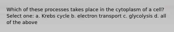 Which of these processes takes place in the cytoplasm of a cell? Select one: a. Krebs cycle b. electron transport c. glycolysis d. all of the above
