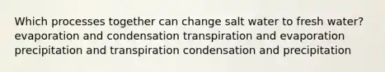 Which processes together can change salt water to fresh water? evaporation and condensation transpiration and evaporation precipitation and transpiration condensation and precipitation